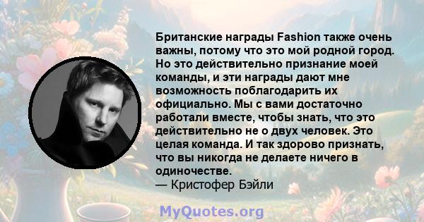 Британские награды Fashion также очень важны, потому что это мой родной город. Но это действительно признание моей команды, и эти награды дают мне возможность поблагодарить их официально. Мы с вами достаточно работали