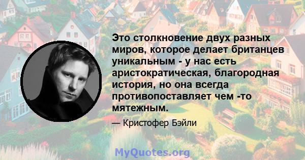 Это столкновение двух разных миров, которое делает британцев уникальным - у нас есть аристократическая, благородная история, но она всегда противопоставляет чем -то мятежным.