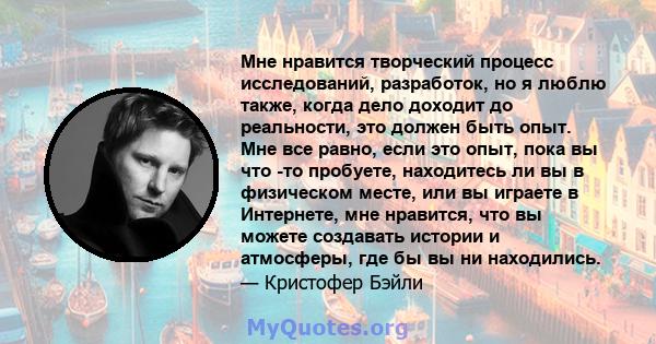 Мне нравится творческий процесс исследований, разработок, но я люблю также, когда дело доходит до реальности, это должен быть опыт. Мне все равно, если это опыт, пока вы что -то пробуете, находитесь ли вы в физическом