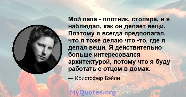 Мой папа - плотник, столяра, и я наблюдал, как он делает вещи. Поэтому я всегда предполагал, что я тоже делаю что -то, где я делал вещи. Я действительно больше интересовался архитектурой, потому что я буду работать с