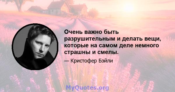 Очень важно быть разрушительным и делать вещи, которые на самом деле немного страшны и смелы.