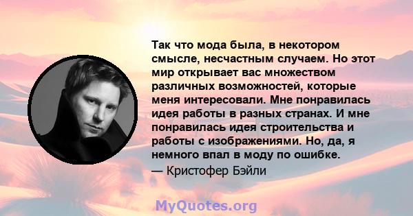 Так что мода была, в некотором смысле, несчастным случаем. Но этот мир открывает вас множеством различных возможностей, которые меня интересовали. Мне понравилась идея работы в разных странах. И мне понравилась идея