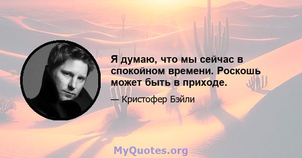 Я думаю, что мы сейчас в спокойном времени. Роскошь может быть в приходе.