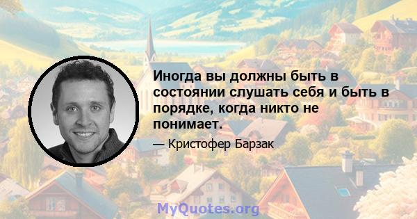 Иногда вы должны быть в состоянии слушать себя и быть в порядке, когда никто не понимает.