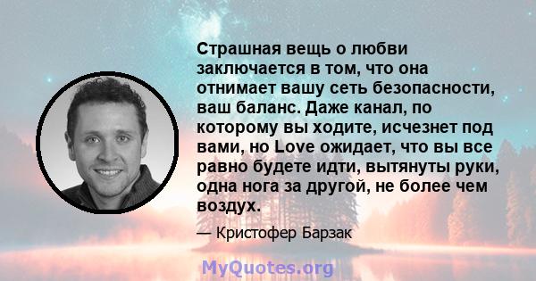 Страшная вещь о любви заключается в том, что она отнимает вашу сеть безопасности, ваш баланс. Даже канал, по которому вы ходите, исчезнет под вами, но Love ожидает, что вы все равно будете идти, вытянуты руки, одна нога 