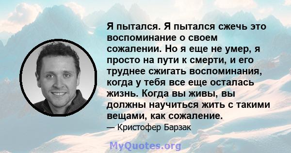 Я пытался. Я пытался сжечь это воспоминание о своем сожалении. Но я еще не умер, я просто на пути к смерти, и его труднее сжигать воспоминания, когда у тебя все еще осталась жизнь. Когда вы живы, вы должны научиться