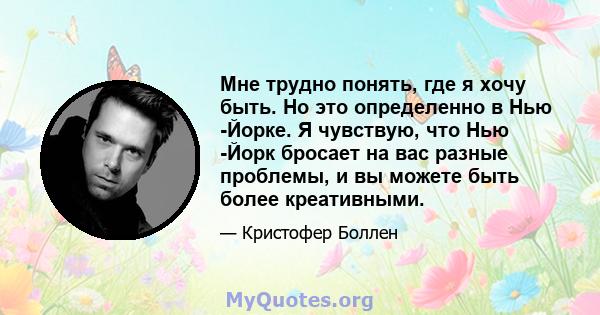 Мне трудно понять, где я хочу быть. Но это определенно в Нью -Йорке. Я чувствую, что Нью -Йорк бросает на вас разные проблемы, и вы можете быть более креативными.