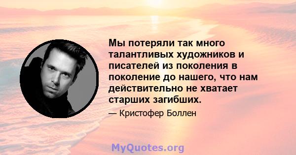 Мы потеряли так много талантливых художников и писателей из поколения в поколение до нашего, что нам действительно не хватает старших загибших.