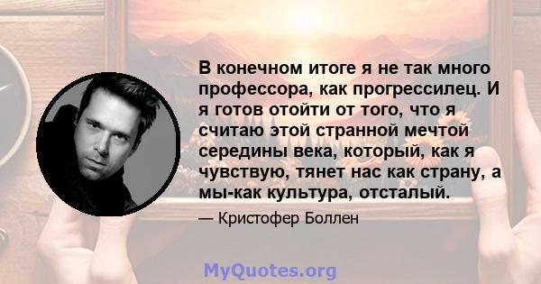 В конечном итоге я не так много профессора, как прогрессилец. И я готов отойти от того, что я считаю этой странной мечтой середины века, который, как я чувствую, тянет нас как страну, а мы-как культура, отсталый.