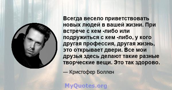 Всегда весело приветствовать новых людей в вашей жизни. При встрече с кем -либо или подружиться с кем -либо, у кого другая профессия, другая жизнь, это открывает двери. Все мои друзья здесь делают такие разные