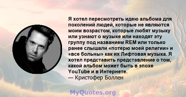 Я хотел пересмотреть идею альбома для поколений людей, которые не являются моим возрастом, которые любят музыку или узнают о музыке или находят эту группу под названием REM или только ранее слышали «потерю моей религии» 