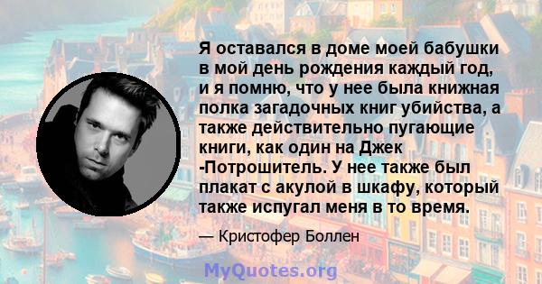 Я оставался в доме моей бабушки в мой день рождения каждый год, и я помню, что у нее была книжная полка загадочных книг убийства, а также действительно пугающие книги, как один на Джек -Потрошитель. У нее также был