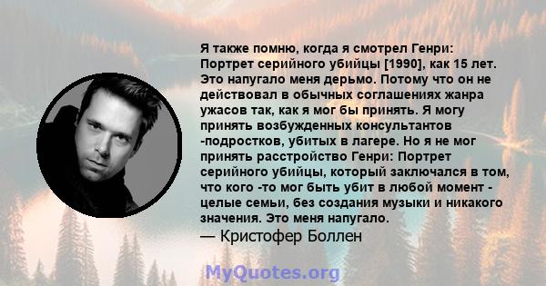 Я также помню, когда я смотрел Генри: Портрет серийного убийцы [1990], как 15 лет. Это напугало меня дерьмо. Потому что он не действовал в обычных соглашениях жанра ужасов так, как я мог бы принять. Я могу принять