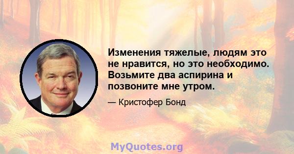 Изменения тяжелые, людям это не нравится, но это необходимо. Возьмите два аспирина и позвоните мне утром.