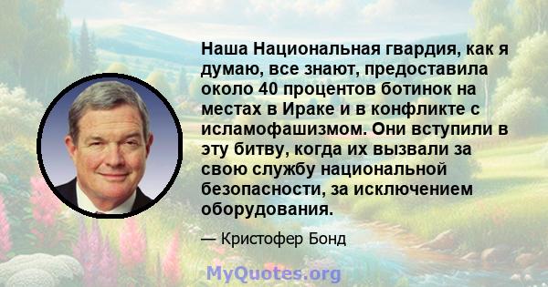 Наша Национальная гвардия, как я думаю, все знают, предоставила около 40 процентов ботинок на местах в Ираке и в конфликте с исламофашизмом. Они вступили в эту битву, когда их вызвали за свою службу национальной