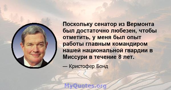 Поскольку сенатор из Вермонта был достаточно любезен, чтобы отметить, у меня был опыт работы главным командиром нашей национальной гвардии в Миссури в течение 8 лет.