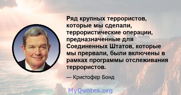 Ряд крупных террористов, которые мы сделали, террористические операции, предназначенные для Соединенных Штатов, которые мы прервали, были включены в рамках программы отслеживания террористов.