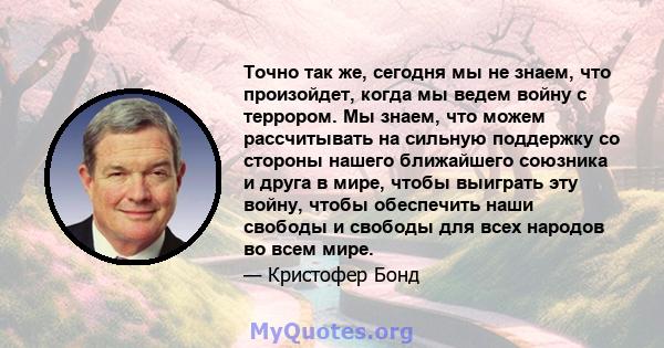 Точно так же, сегодня мы не знаем, что произойдет, когда мы ведем войну с террором. Мы знаем, что можем рассчитывать на сильную поддержку со стороны нашего ближайшего союзника и друга в мире, чтобы выиграть эту войну,