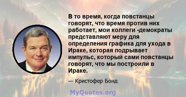 В то время, когда повстанцы говорят, что время против них работает, мои коллеги -демократы представляют меру для определения графика для ухода в Ираке, которая подрывает импульс, который сами повстанцы говорят, что мы