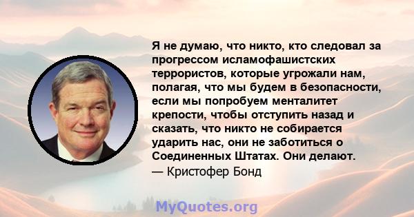 Я не думаю, что никто, кто следовал за прогрессом исламофашистских террористов, которые угрожали нам, полагая, что мы будем в безопасности, если мы попробуем менталитет крепости, чтобы отступить назад и сказать, что