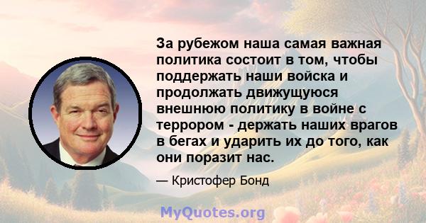 За рубежом наша самая важная политика состоит в том, чтобы поддержать наши войска и продолжать движущуюся внешнюю политику в войне с террором - держать наших врагов в бегах и ударить их до того, как они поразит нас.