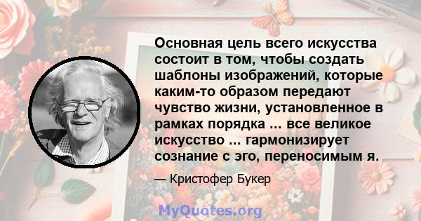 Основная цель всего искусства состоит в том, чтобы создать шаблоны изображений, которые каким-то образом передают чувство жизни, установленное в рамках порядка ... все великое искусство ... гармонизирует сознание с эго, 