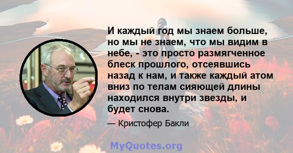 И каждый год мы знаем больше, но мы не знаем, что мы видим в небе, - это просто размягченное блеск прошлого, отсеявшись назад к нам, и также каждый атом вниз по телам сияющей длины находился внутри звезды, и будет снова.