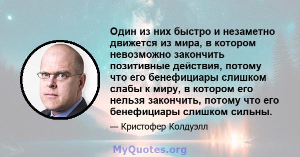 Один из них быстро и незаметно движется из мира, в котором невозможно закончить позитивные действия, потому что его бенефициары слишком слабы к миру, в котором его нельзя закончить, потому что его бенефициары слишком