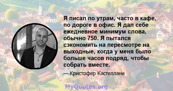 Я писал по утрам, часто в кафе, по дороге в офис. Я дал себе ежедневное минимум слова, обычно 750. Я пытался сэкономить на пересмотре на выходные, когда у меня было больше часов подряд, чтобы собрать вместе.