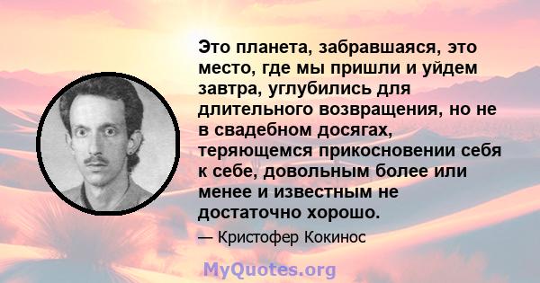 Это планета, забравшаяся, это место, где мы пришли и уйдем завтра, углубились для длительного возвращения, но не в свадебном досягах, теряющемся прикосновении себя к себе, довольным более или менее и известным не