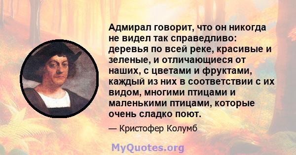 Адмирал говорит, что он никогда не видел так справедливо: деревья по всей реке, красивые и зеленые, и отличающиеся от наших, с цветами и фруктами, каждый из них в соответствии с их видом, многими птицами и маленькими