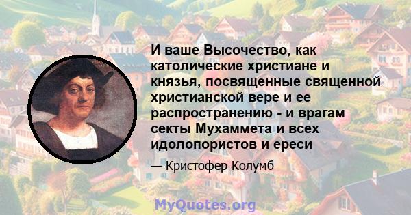 И ваше Высочество, как католические христиане и князья, посвященные священной христианской вере и ее распространению - и врагам секты Мухаммета и всех идолопористов и ереси