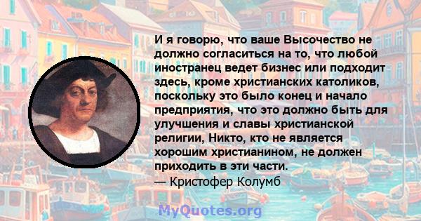 И я говорю, что ваше Высочество не должно согласиться на то, что любой иностранец ведет бизнес или подходит здесь, кроме христианских католиков, поскольку это было конец и начало предприятия, что это должно быть для