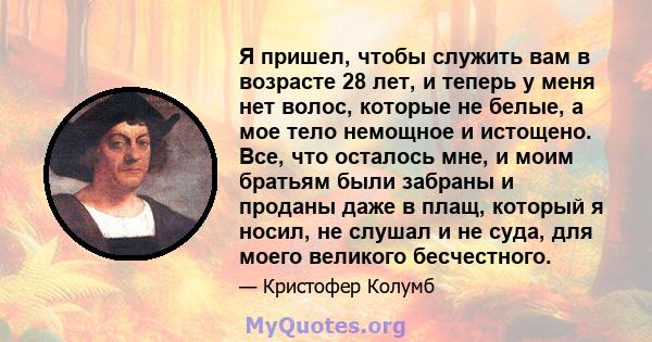 Я пришел, чтобы служить вам в возрасте 28 лет, и теперь у меня нет волос, которые не белые, а мое тело немощное и истощено. Все, что осталось мне, и моим братьям были забраны и проданы даже в плащ, который я носил, не