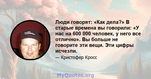 Люди говорят: «Как дела?» В старые времена вы говорили: «У нас на 600 000 человек, у него все отлично». Вы больше не говорите эти вещи. Эти цифры исчезли.