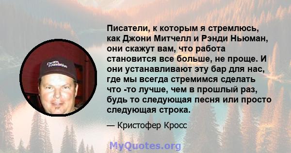 Писатели, к которым я стремлюсь, как Джони Митчелл и Рэнди Ньюман, они скажут вам, что работа становится все больше, не проще. И они устанавливают эту бар для нас, где мы всегда стремимся сделать что -то лучше, чем в