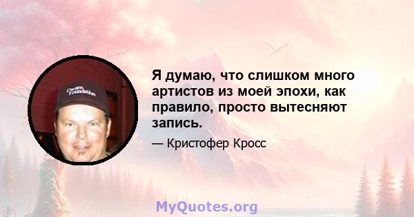 Я думаю, что слишком много артистов из моей эпохи, как правило, просто вытесняют запись.