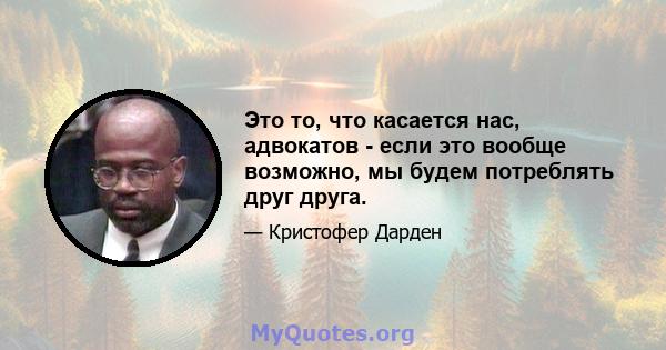 Это то, что касается нас, адвокатов - если это вообще возможно, мы будем потреблять друг друга.