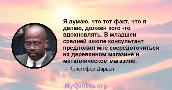 Я думаю, что тот факт, что я делаю, должен кого -то вдохновлять. В младшей средней школе консультант предложил мне сосредоточиться на деревянном магазине и металлическом магазине.