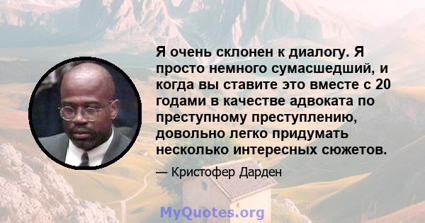 Я очень склонен к диалогу. Я просто немного сумасшедший, и когда вы ставите это вместе с 20 годами в качестве адвоката по преступному преступлению, довольно легко придумать несколько интересных сюжетов.