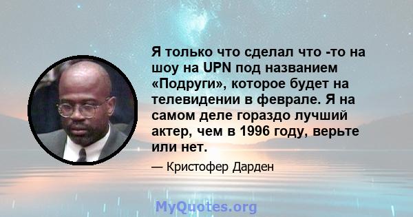 Я только что сделал что -то на шоу на UPN под названием «Подруги», которое будет на телевидении в феврале. Я на самом деле гораздо лучший актер, чем в 1996 году, верьте или нет.