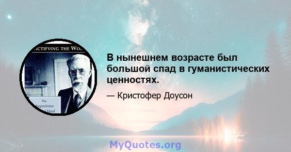 В нынешнем возрасте был большой спад в гуманистических ценностях.