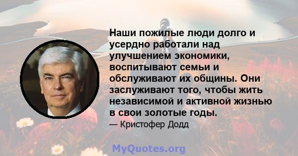 Наши пожилые люди долго и усердно работали над улучшением экономики, воспитывают семьи и обслуживают их общины. Они заслуживают того, чтобы жить независимой и активной жизнью в свои золотые годы.