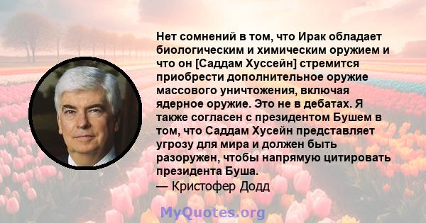 Нет сомнений в том, что Ирак обладает биологическим и химическим оружием и что он [Саддам Хуссейн] стремится приобрести дополнительное оружие массового уничтожения, включая ядерное оружие. Это не в дебатах. Я также