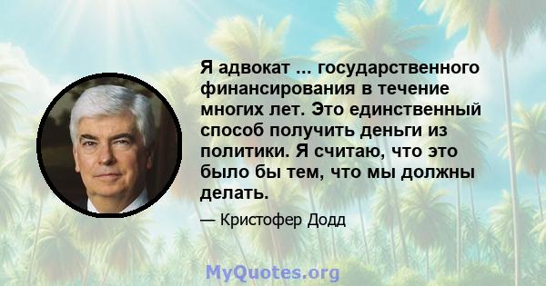 Я адвокат ... государственного финансирования в течение многих лет. Это единственный способ получить деньги из политики. Я считаю, что это было бы тем, что мы должны делать.