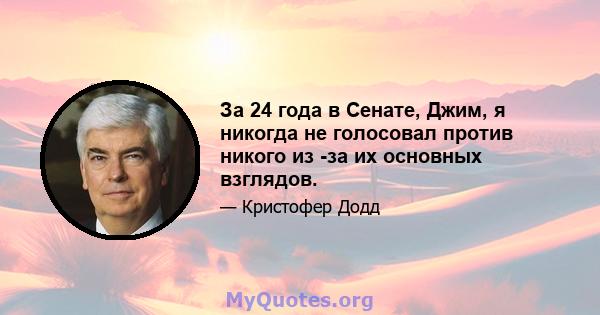 За 24 года в Сенате, Джим, я никогда не голосовал против никого из -за их основных взглядов.