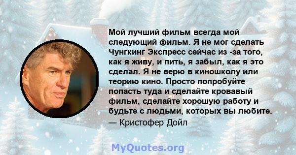 Мой лучший фильм всегда мой следующий фильм. Я не мог сделать Чунгкинг Экспресс сейчас из -за того, как я живу, и пить, я забыл, как я это сделал. Я не верю в киношколу или теорию кино. Просто попробуйте попасть туда и