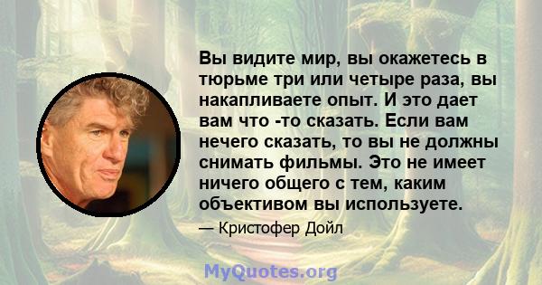 Вы видите мир, вы окажетесь в тюрьме три или четыре раза, вы накапливаете опыт. И это дает вам что -то сказать. Если вам нечего сказать, то вы не должны снимать фильмы. Это не имеет ничего общего с тем, каким объективом 