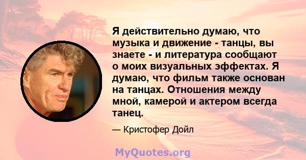 Я действительно думаю, что музыка и движение - танцы, вы знаете - и литература сообщают о моих визуальных эффектах. Я думаю, что фильм также основан на танцах. Отношения между мной, камерой и актером всегда танец.