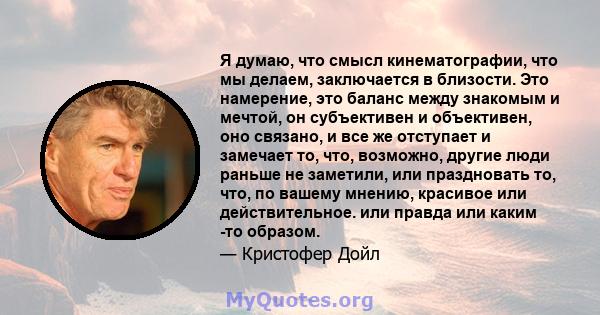 Я думаю, что смысл кинематографии, что мы делаем, заключается в близости. Это намерение, это баланс между знакомым и мечтой, он субъективен и объективен, оно связано, и все же отступает и замечает то, что, возможно,